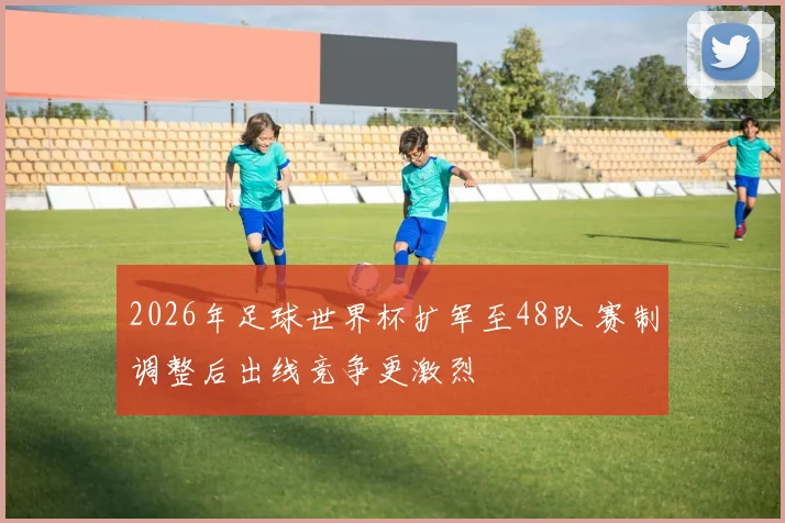2026年足球世界杯扩军至48队 赛制调整后出线竞争更激烈