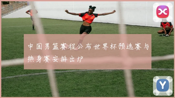 中国男篮赛程公布世界杯预选赛与热身赛安排出炉