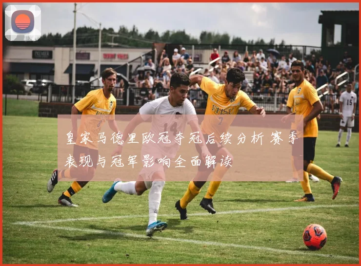 皇家马德里欧冠夺冠后续分析 赛季表现与冠军影响全面解读