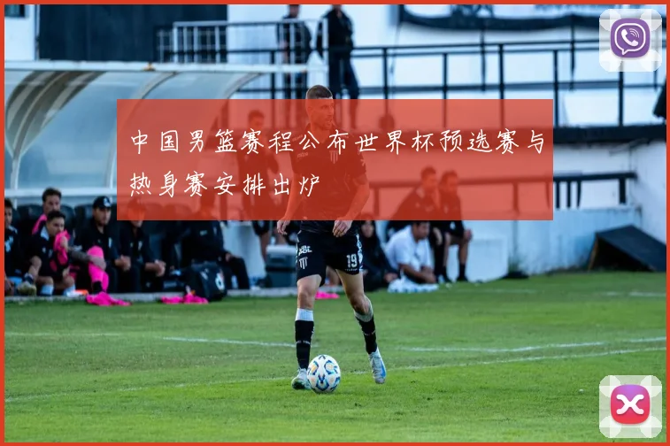 中国男篮赛程公布世界杯预选赛与热身赛安排出炉