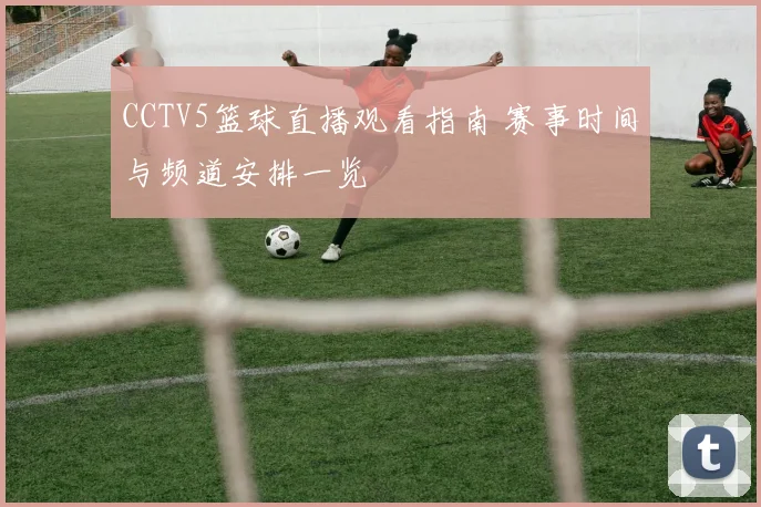 CCTV5篮球直播观看指南 赛事时间与频道安排一览