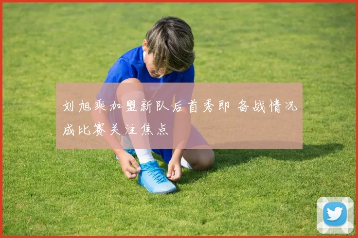刘旭乘加盟新队后首秀即 备战情况成比赛关注焦点