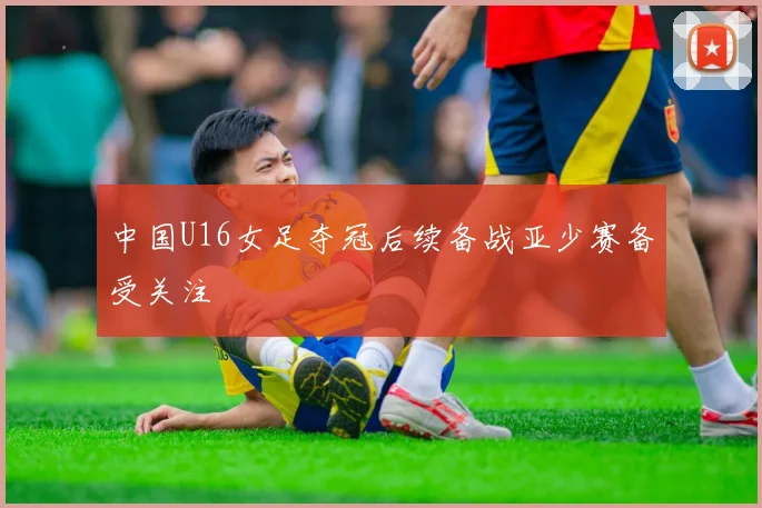 中国U16女足夺冠后续备战亚少赛备受关注
