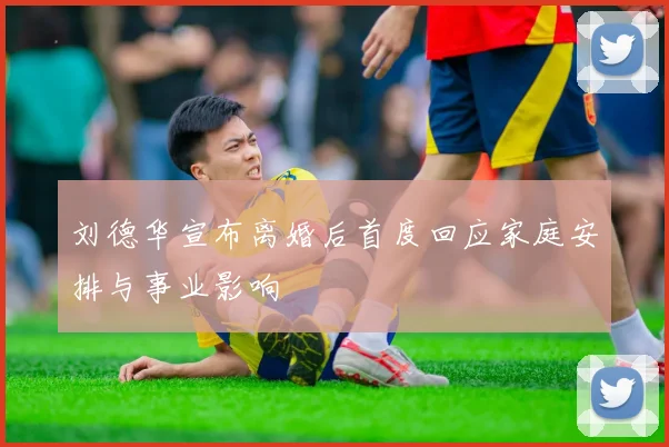 刘德华宣布离婚后首度回应家庭安排与事业影响