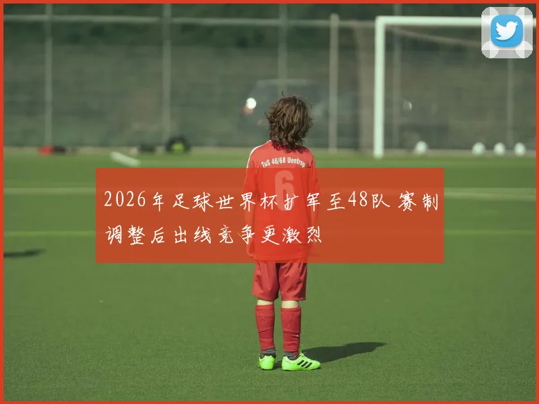 2026年足球世界杯扩军至48队 赛制调整后出线竞争更激烈