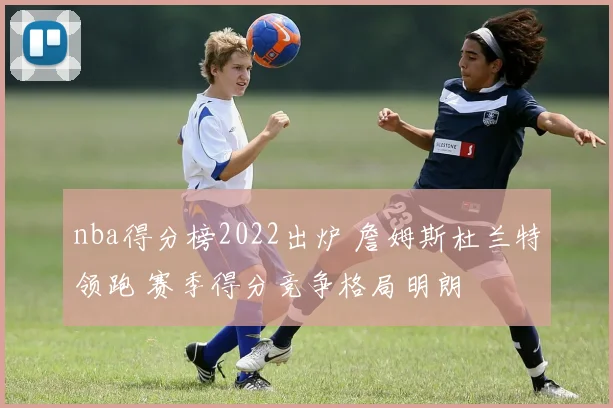 nba得分榜2022出炉 詹姆斯杜兰特领跑 赛季得分竞争格局明朗