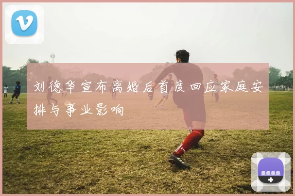 刘德华宣布离婚后首度回应家庭安排与事业影响
