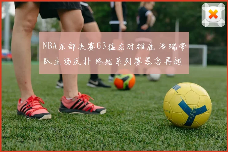 NBA东部决赛G3猛龙对雄鹿 洛瑞带队主场反扑 终结系列赛悬念再起