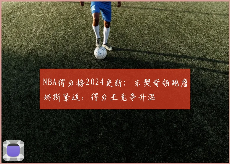 NBA得分榜2024更新：东契奇领跑詹姆斯紧追，得分王竞争升温