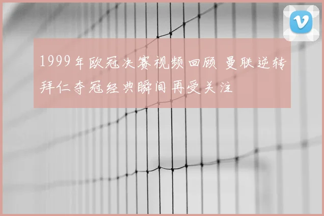 1999年欧冠决赛视频回顾 曼联逆转拜仁夺冠经典瞬间再受关注