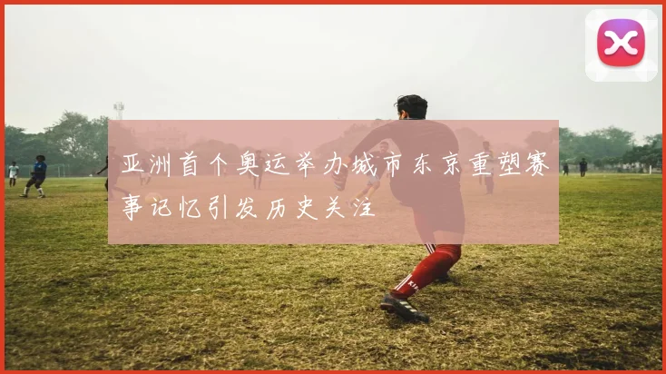 亚洲首个奥运举办城市东京重塑赛事记忆引发历史关注