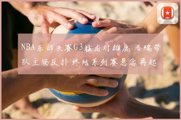 NBA东部决赛G3猛龙对雄鹿 洛瑞带队主场反扑 终结系列赛悬念再起