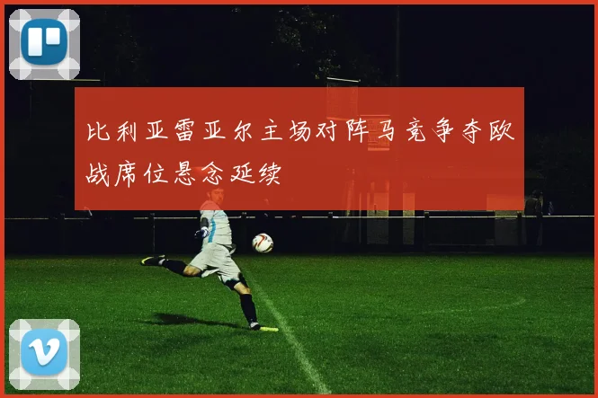 比利亚雷亚尔主场对阵马竞争夺欧战席位悬念延续