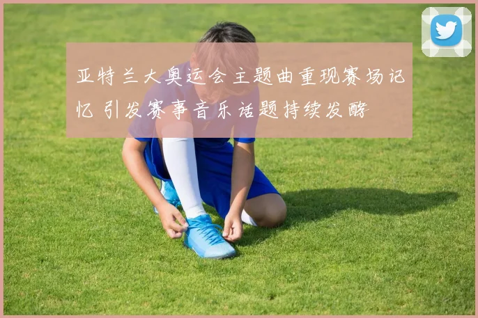 亚特兰大奥运会主题曲重现赛场记忆 引发赛事音乐话题持续发酵