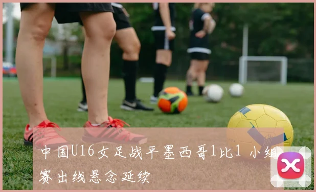中国U16女足战平墨西哥1比1 小组赛出线悬念延续