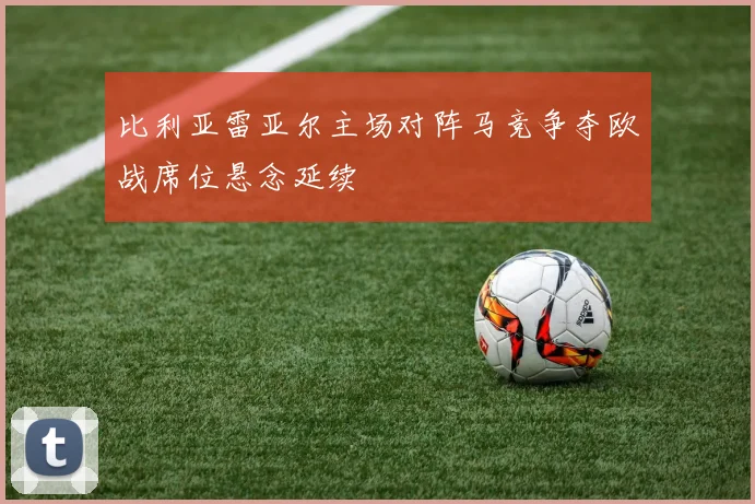 比利亚雷亚尔主场对阵马竞争夺欧战席位悬念延续