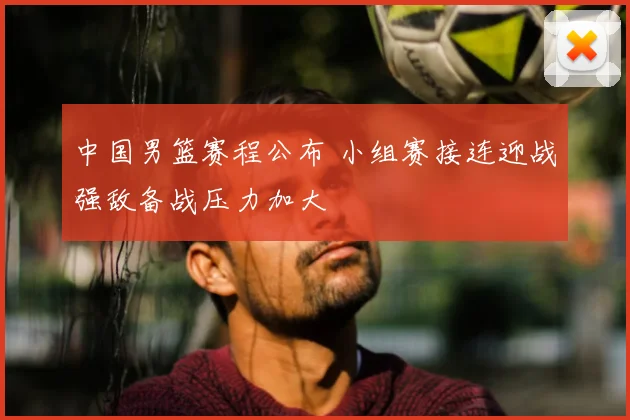中国男篮赛程公布 小组赛接连迎战强敌备战压力加大