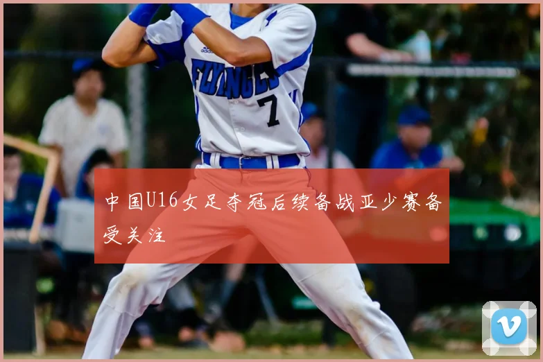 中国U16女足夺冠后续备战亚少赛备受关注