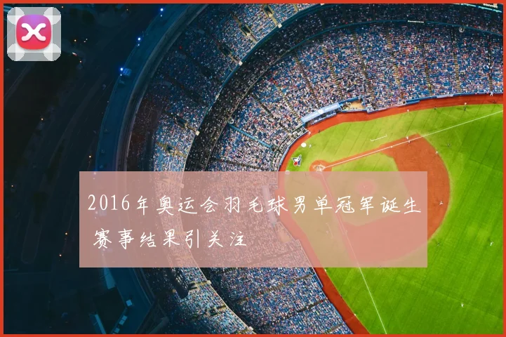 2016年奥运会羽毛球男单冠军诞生 赛事结果引关注