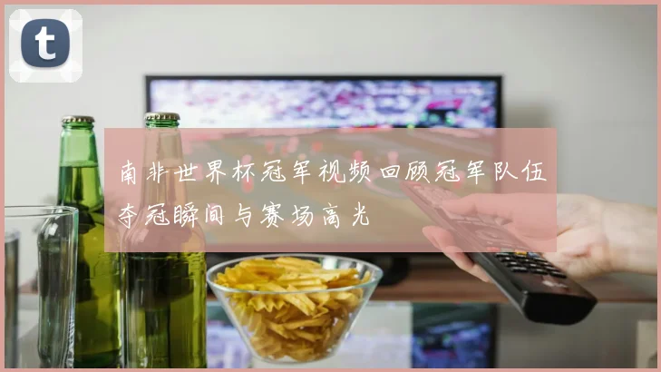 南非世界杯冠军视频回顾冠军队伍夺冠瞬间与赛场高光